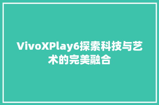 VivoXPlay6探索科技与艺术的完美融合 农业常识 VivoXPlay6探索科技与艺术的完美融合 农业常识