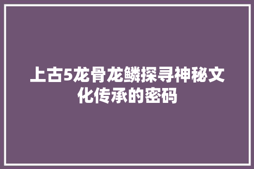 上古5龙骨龙鳞探寻神秘文化传承的密码