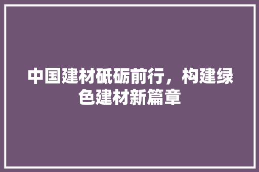 中国建材砥砺前行，构建绿色建材新篇章