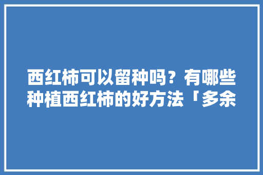 西红柿可以留种吗？有哪些种植西红柿的好方法「多余的番茄怎么种植视频」 西红柿可以留种吗？有哪些种植西红柿的好方法「多余的番茄怎么种植视频」 番茄病虫害防治