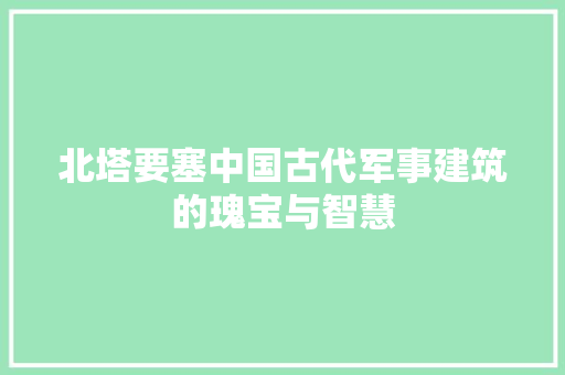 北塔要塞中国古代军事建筑的瑰宝与智慧