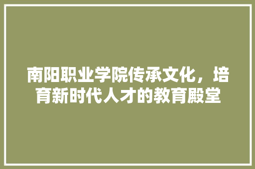 南阳职业学院传承文化，培育新时代人才的教育殿堂