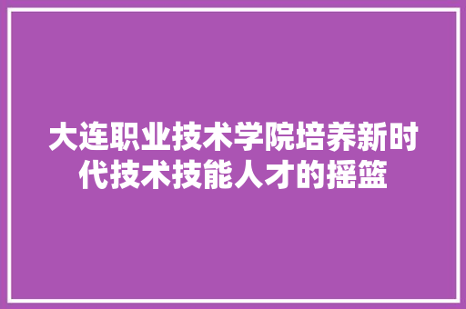 大连职业技术学院培养新时代技术技能人才的摇篮