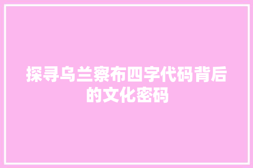 探寻乌兰察布四字代码背后的文化密码