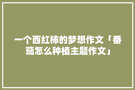 一个西红柿的梦想作文「番茄怎么种植主题作文」