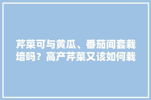 芹菜可与黄瓜、番茄间套栽培吗？高产芹菜又该如何栽种「家庭种青瓜番茄怎么种植视频」 芹菜可与黄瓜、番茄间套栽培吗？高产芹菜又该如何栽种「家庭种青瓜番茄怎么种植视频」 土壤施肥