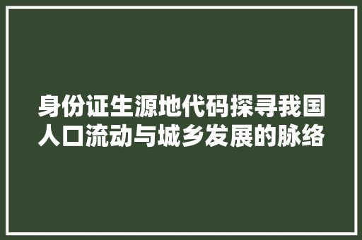 身份证生源地代码探寻我国人口流动与城乡发展的脉络 花朵知识