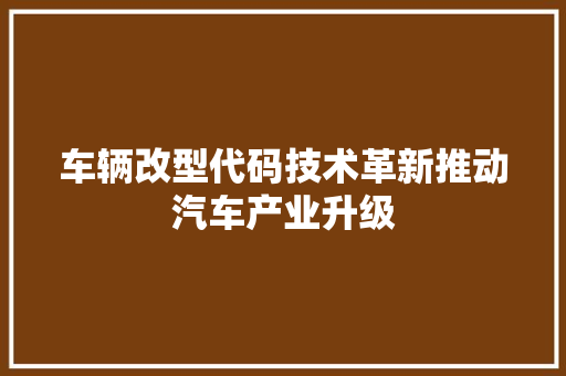 车辆改型代码技术革新推动汽车产业升级 农业常识