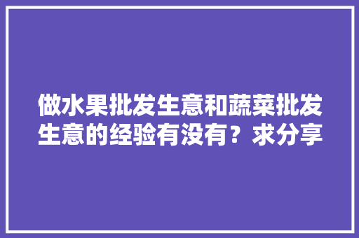 做水果批发生意和蔬菜批发生意的经验有没有？求分享「蔬菜种植及销售技巧总结报告」 做水果批发生意和蔬菜批发生意的经验有没有？求分享「蔬菜种植及销售技巧总结报告」 植物种类