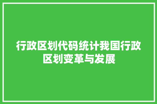 行政区划代码统计我国行政区划变革与发展 土壤施肥 行政区划代码统计我国行政区划变革与发展 土壤施肥