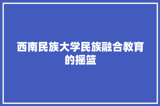 西南民族大学民族融合教育的摇篮