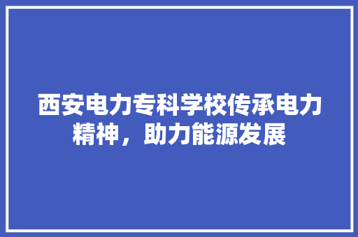 西安电力专科学校传承电力精神,助力能源发展 土壤施肥 西安电力专科学校传承电力精神,助力能源发展 土壤施肥