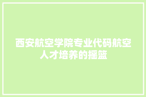 西安航空学院专业代码航空人才培养的摇篮