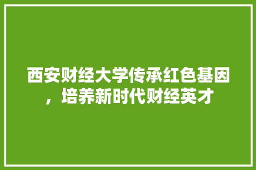西安财经大学传承红色基因，培养新时代财经英才
