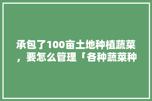 承包了100亩土地种植蔬菜，要怎么管理「各种蔬菜种植管理技巧和方法」 承包了100亩土地种植蔬菜，要怎么管理「各种蔬菜种植管理技巧和方法」 花朵知识