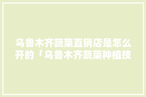 乌鲁木齐蔬菜直销店是怎么开的「乌鲁木齐蔬菜种植技巧和方法」