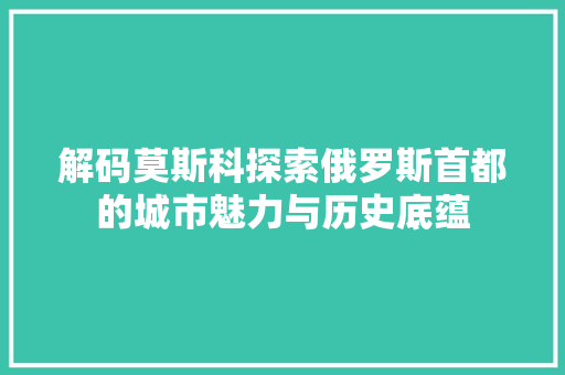 解码莫斯科探索俄罗斯首都的城市魅力与历史底蕴