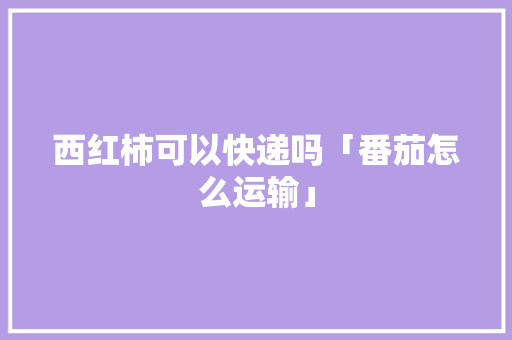 西红柿可以快递吗「番茄怎么运输」