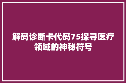 解码诊断卡代码75探寻医疗领域的神秘符号