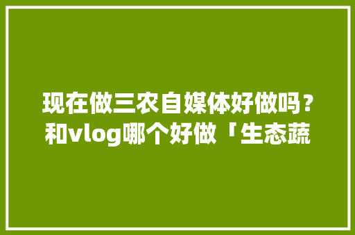 现在做三农自媒体好做吗？和vlog哪个好做「生态蔬菜种植小技巧视频教程」 现在做三农自媒体好做吗？和vlog哪个好做「生态蔬菜种植小技巧视频教程」 农业常识