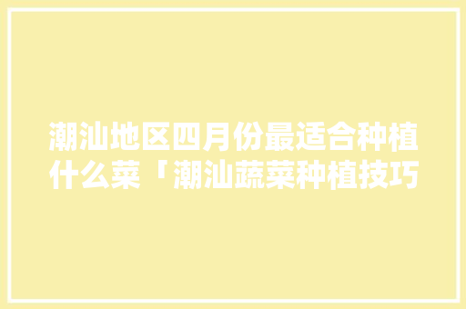 潮汕地区四月份最适合种植什么菜「潮汕蔬菜种植技巧和方法视频」 潮汕地区四月份最适合种植什么菜「潮汕蔬菜种植技巧和方法视频」 农业常识