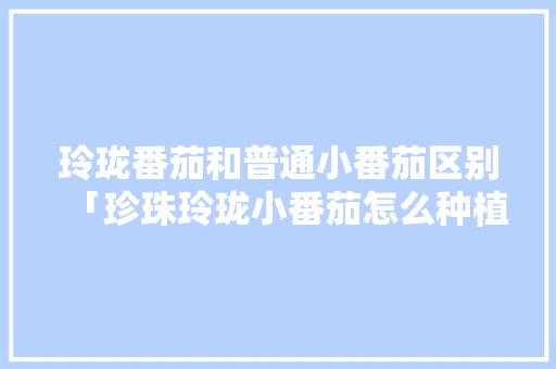 玲珑番茄和普通小番茄区别「珍珠玲珑小番茄怎么种植的」 玲珑番茄和普通小番茄区别「珍珠玲珑小番茄怎么种植的」 花朵知识