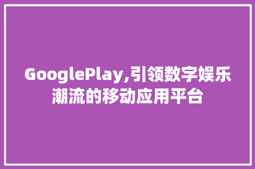 GooglePlay,引领数字娱乐潮流的移动应用平台 花朵知识