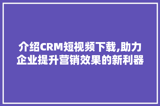 介绍CRM短视频下载,助力企业提升营销效果的新利器 农业常识