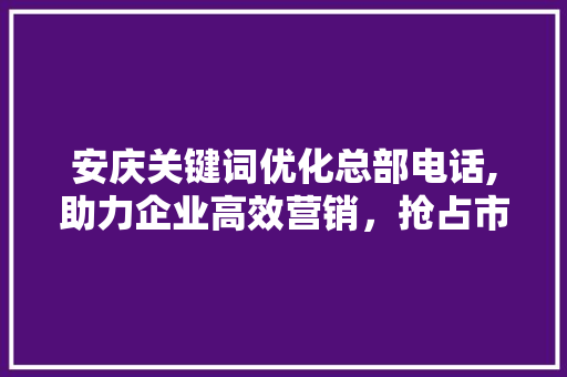 安庆关键词优化总部电话,助力企业高效营销，抢占市场先机