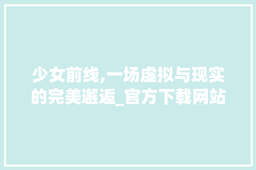 少女前线,一场虚拟与现实的完美邂逅_官方下载网站详细分析