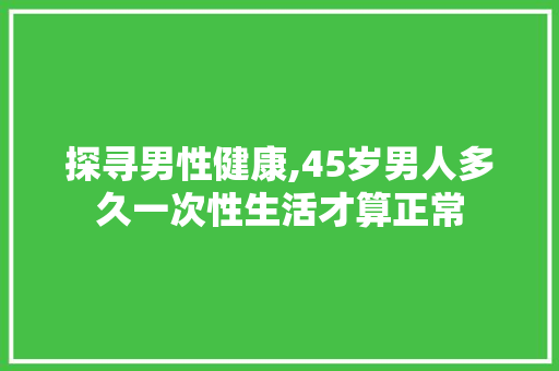 探寻男性健康,45岁男人多久一次性生活才算正常