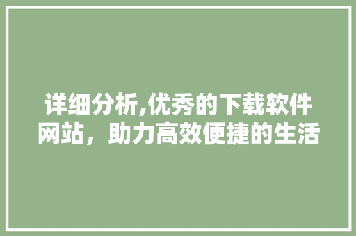 详细分析,优秀的下载软件网站，助力高效便捷的生活