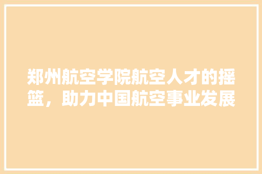 郑州航空学院航空人才的摇篮，助力中国航空事业发展