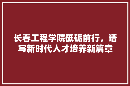 长春工程学院砥砺前行，谱写新时代人才培养新篇章 农业常识