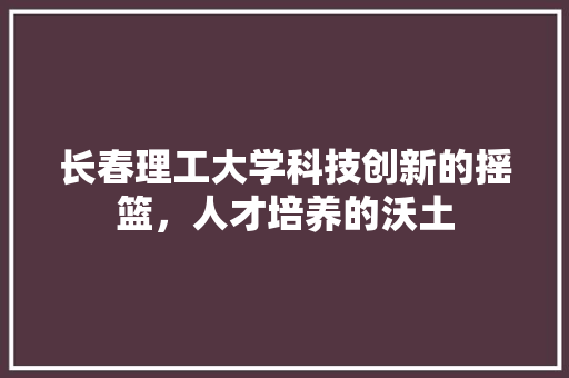 长春理工大学科技创新的摇篮，人才培养的沃土