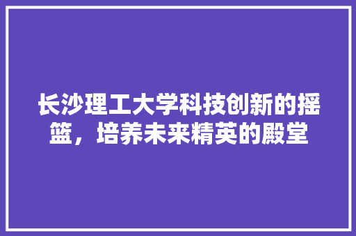 长沙理工大学科技创新的摇篮，培养未来精英的殿堂