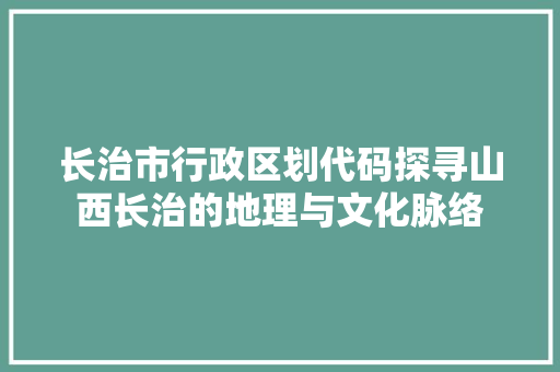 长治市行政区划代码探寻山西长治的地理与文化脉络