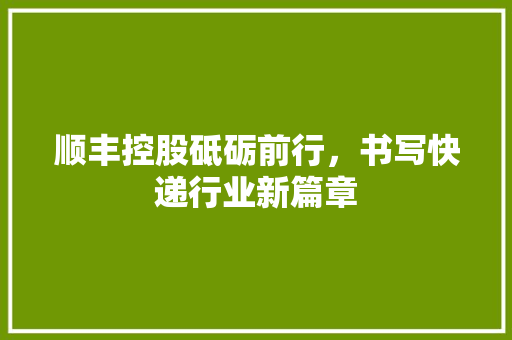 顺丰控股砥砺前行，书写快递行业新篇章