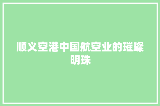 顺义空港中国航空业的璀璨明珠