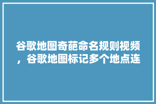 谷歌地图奇葩命名规则视频，谷歌地图标记多个地点连线