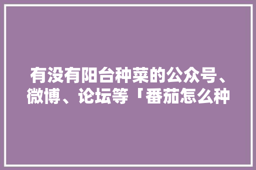 有没有阳台种菜的公众号、微博、论坛等「番茄怎么种植阳台视频教程」 有没有阳台种菜的公众号、微博、论坛等「番茄怎么种植阳台视频教程」 植物种类