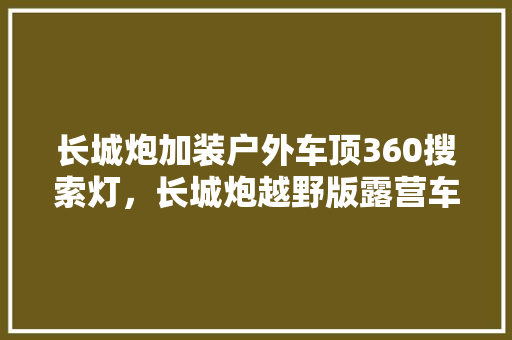 长城炮加装户外车顶360搜索灯，长城炮越野版露营车