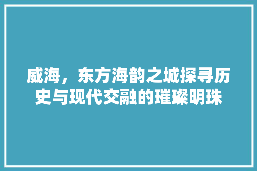 威海，东方海韵之城探寻历史与现代交融的璀璨明珠