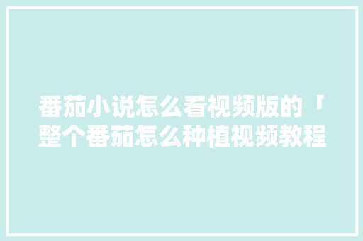番茄小说怎么看视频版的「整个番茄怎么种植视频教程」 番茄小说怎么看视频版的「整个番茄怎么种植视频教程」 种植技巧