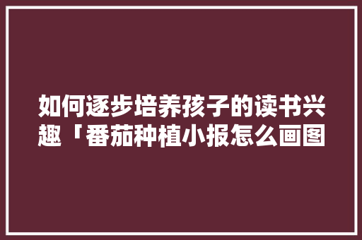 如何逐步培养孩子的读书兴趣「番茄种植小报怎么画图片」 如何逐步培养孩子的读书兴趣「番茄种植小报怎么画图片」 农业常识
