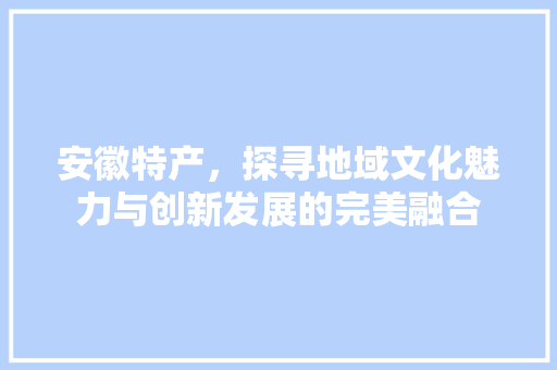 安徽特产，探寻地域文化魅力与创新发展的完美融合
