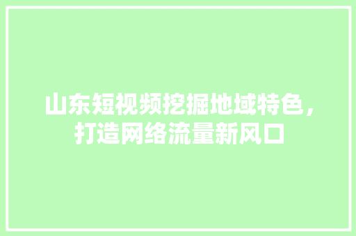 山东短视频挖掘地域特色，打造网络流量新风口 花朵知识