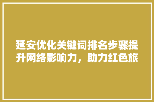 延安优化关键词排名步骤提升网络影响力，助力红色旅游发展