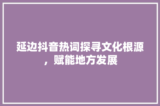 延边抖音热词探寻文化根源，赋能地方发展