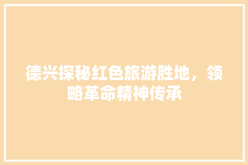 德兴探秘红色旅游胜地，领略革命精神传承